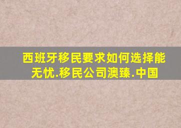 西班牙移民要求如何选择能无忧.移民公司澳臻.中国