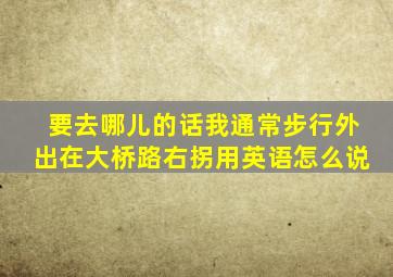 要去哪儿的话我通常步行外出在大桥路右拐用英语怎么说