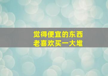 觉得便宜的东西老喜欢买一大堆