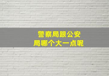 警察局跟公安局哪个大一点呢