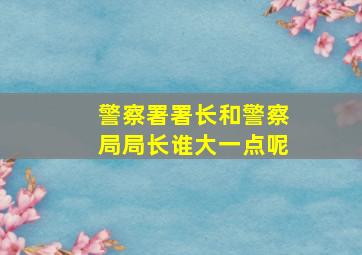 警察署署长和警察局局长谁大一点呢