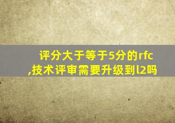 评分大于等于5分的rfc,技术评审需要升级到l2吗