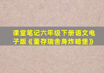 课堂笔记六年级下册语文电子版《董存瑞舍身炸暗堡》