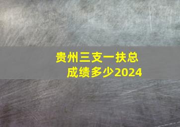 贵州三支一扶总成绩多少2024