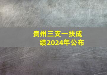 贵州三支一扶成绩2024年公布