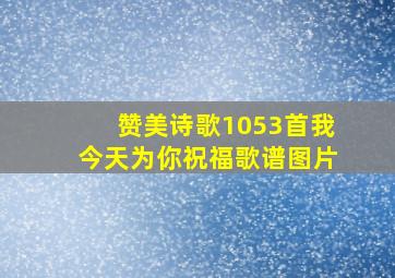 赞美诗歌1053首我今天为你祝福歌谱图片