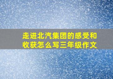 走进北汽集团的感受和收获怎么写三年级作文