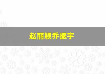 赵丽颖乔振宇