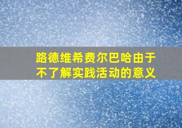 路德维希费尔巴哈由于不了解实践活动的意义