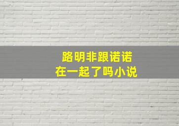 路明非跟诺诺在一起了吗小说