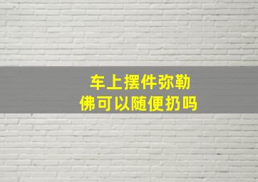 车上摆件弥勒佛可以随便扔吗