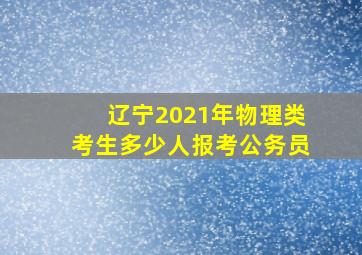 辽宁2021年物理类考生多少人报考公务员