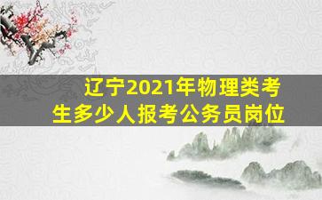 辽宁2021年物理类考生多少人报考公务员岗位