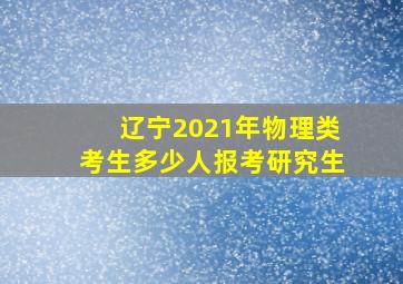 辽宁2021年物理类考生多少人报考研究生