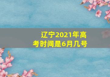 辽宁2021年高考时间是6月几号