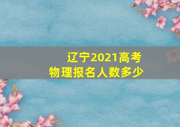 辽宁2021高考物理报名人数多少