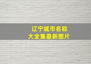 辽宁城市名称大全集最新图片