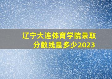 辽宁大连体育学院录取分数线是多少2023