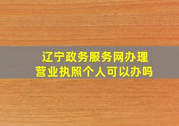 辽宁政务服务网办理营业执照个人可以办吗