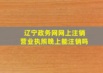 辽宁政务网网上注销营业执照晚上能注销吗