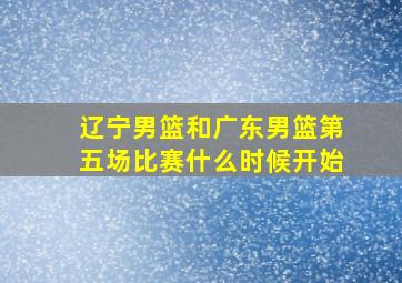 辽宁男篮和广东男篮第五场比赛什么时候开始