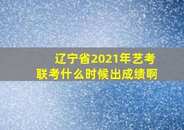 辽宁省2021年艺考联考什么时候出成绩啊