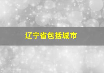 辽宁省包括城市