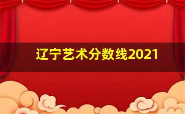 辽宁艺术分数线2021