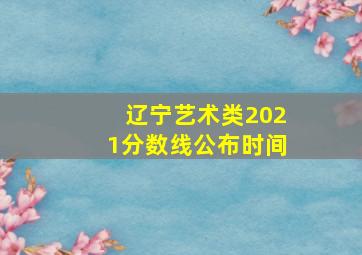 辽宁艺术类2021分数线公布时间