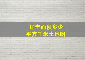 辽宁面积多少平方千米土地啊