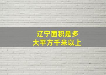 辽宁面积是多大平方千米以上