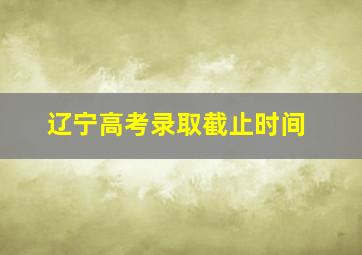 辽宁高考录取截止时间