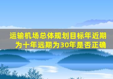 运输机场总体规划目标年近期为十年远期为30年是否正确