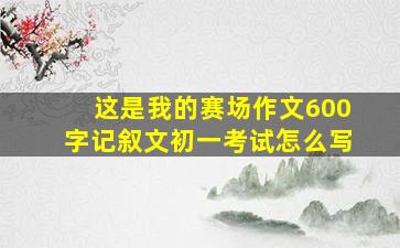 这是我的赛场作文600字记叙文初一考试怎么写