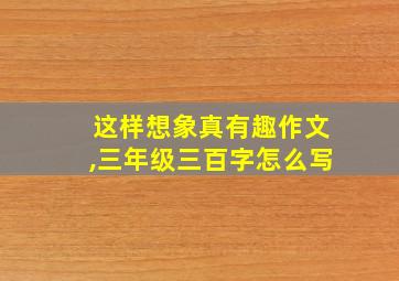 这样想象真有趣作文,三年级三百字怎么写