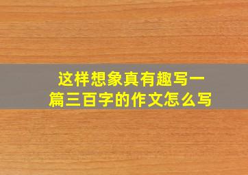 这样想象真有趣写一篇三百字的作文怎么写