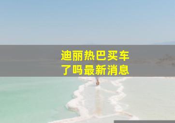 迪丽热巴买车了吗最新消息