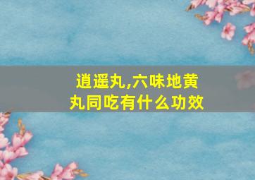 逍遥丸,六味地黄丸同吃有什么功效