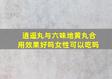 逍遥丸与六味地黄丸合用效果好吗女性可以吃吗