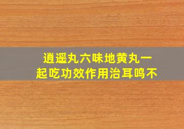 逍遥丸六味地黄丸一起吃功效作用治耳鸣不