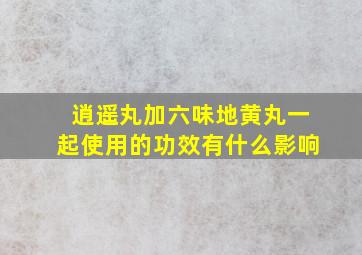 逍遥丸加六味地黄丸一起使用的功效有什么影响