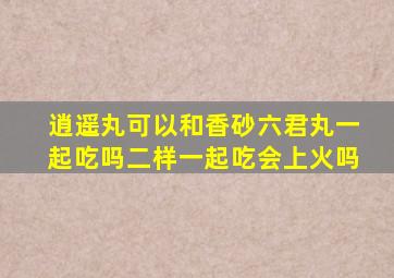 逍遥丸可以和香砂六君丸一起吃吗二样一起吃会上火吗