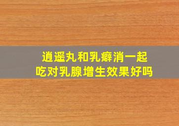 逍遥丸和乳癖消一起吃对乳腺增生效果好吗