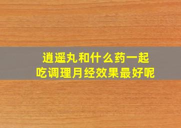 逍遥丸和什么药一起吃调理月经效果最好呢