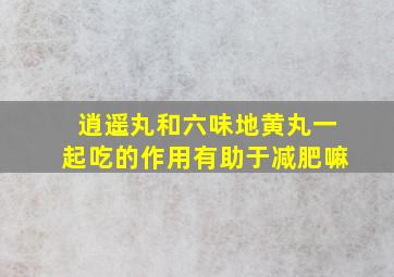 逍遥丸和六味地黄丸一起吃的作用有助于减肥嘛