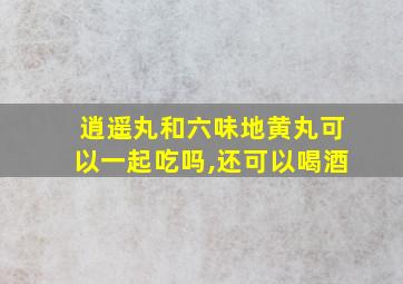 逍遥丸和六味地黄丸可以一起吃吗,还可以喝酒