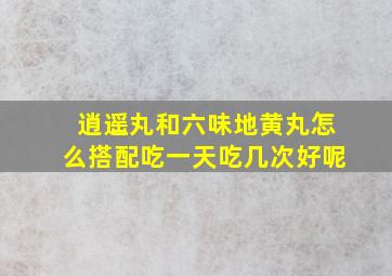 逍遥丸和六味地黄丸怎么搭配吃一天吃几次好呢