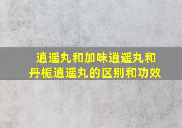 逍遥丸和加味逍遥丸和丹栀逍遥丸的区别和功效