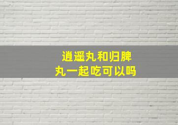 逍遥丸和归脾丸一起吃可以吗