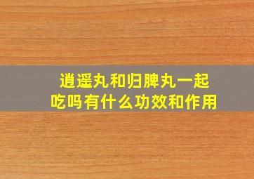 逍遥丸和归脾丸一起吃吗有什么功效和作用